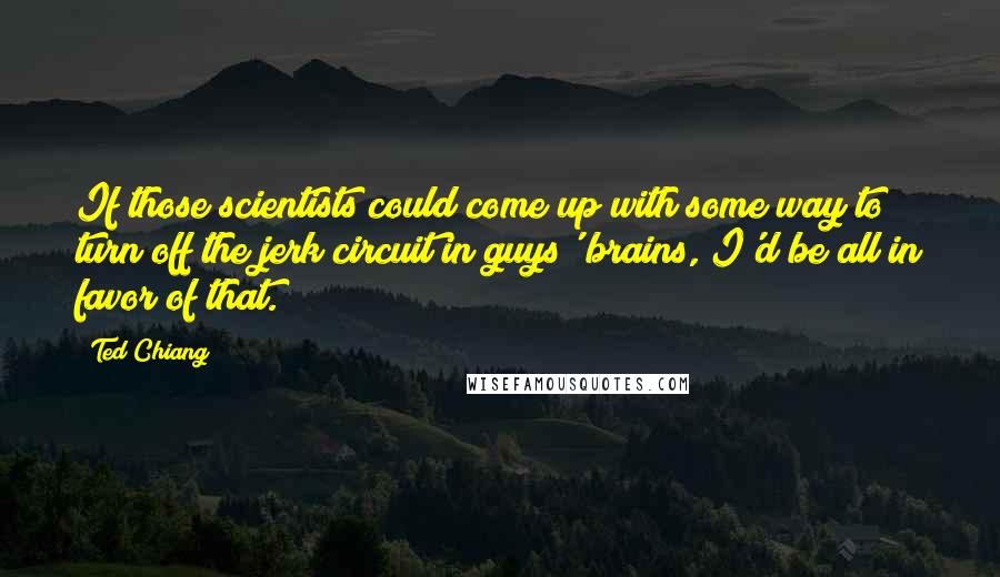 Ted Chiang Quotes: If those scientists could come up with some way to turn off the jerk circuit in guys' brains, I'd be all in favor of that.