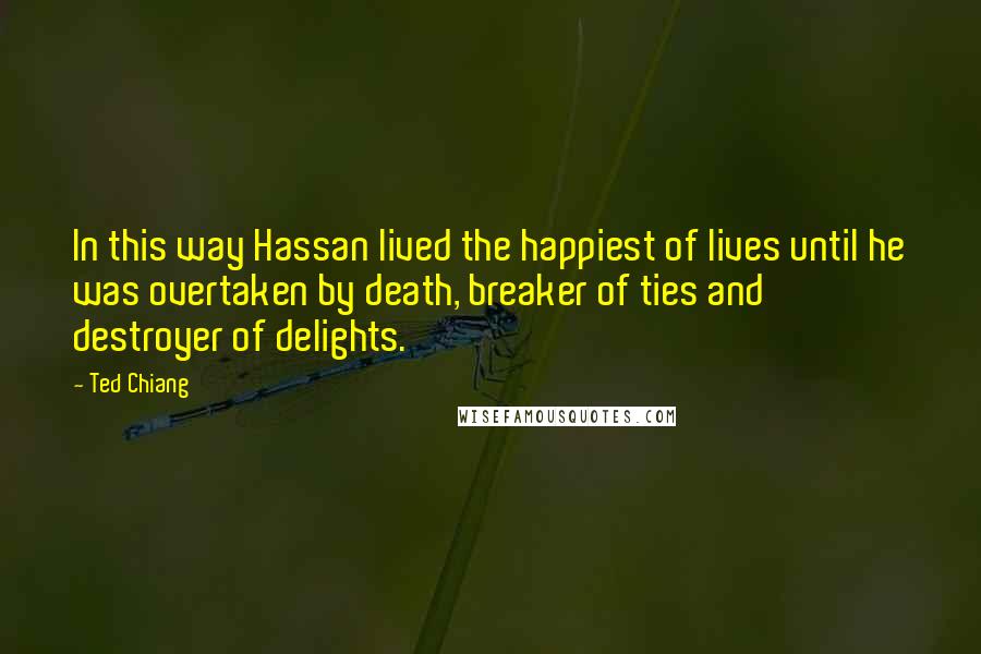 Ted Chiang Quotes: In this way Hassan lived the happiest of lives until he was overtaken by death, breaker of ties and destroyer of delights.