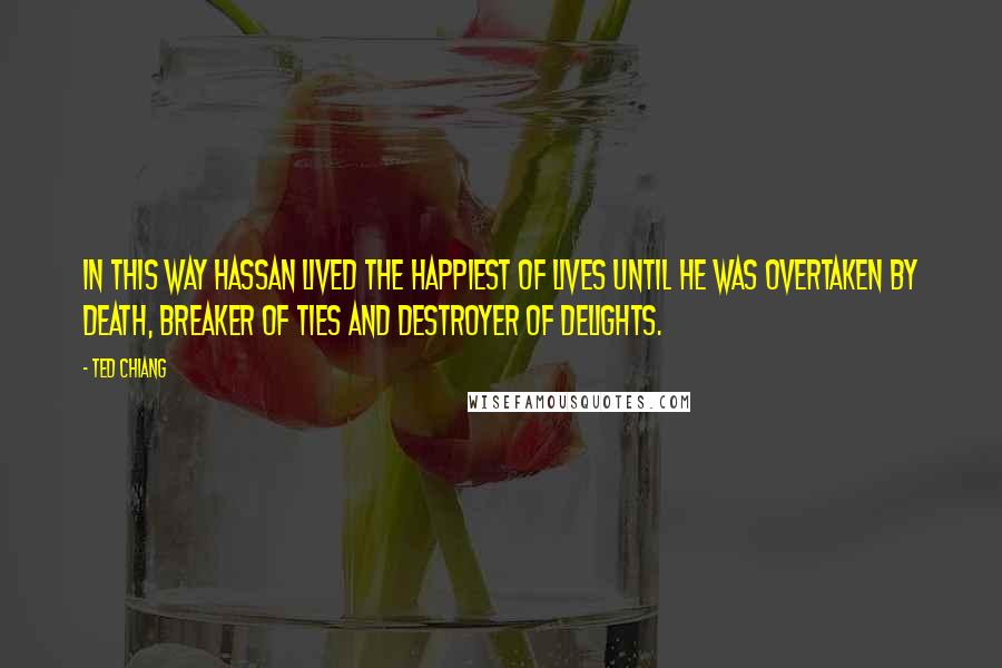 Ted Chiang Quotes: In this way Hassan lived the happiest of lives until he was overtaken by death, breaker of ties and destroyer of delights.