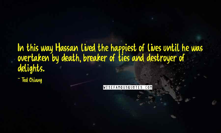 Ted Chiang Quotes: In this way Hassan lived the happiest of lives until he was overtaken by death, breaker of ties and destroyer of delights.