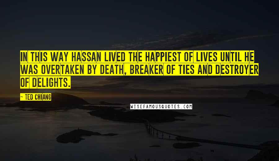 Ted Chiang Quotes: In this way Hassan lived the happiest of lives until he was overtaken by death, breaker of ties and destroyer of delights.