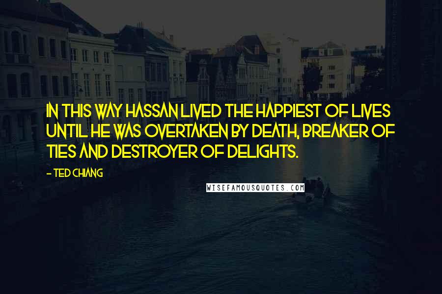 Ted Chiang Quotes: In this way Hassan lived the happiest of lives until he was overtaken by death, breaker of ties and destroyer of delights.