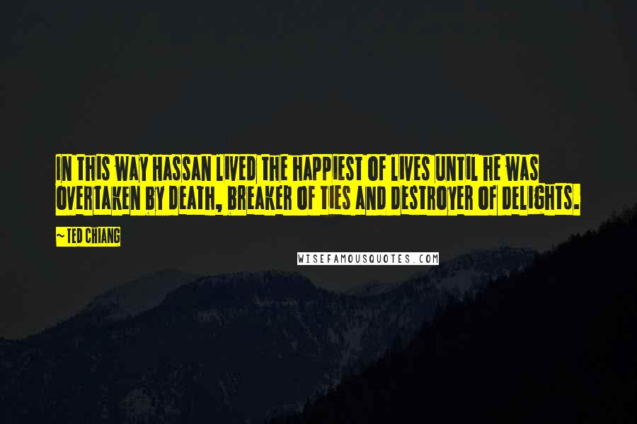 Ted Chiang Quotes: In this way Hassan lived the happiest of lives until he was overtaken by death, breaker of ties and destroyer of delights.