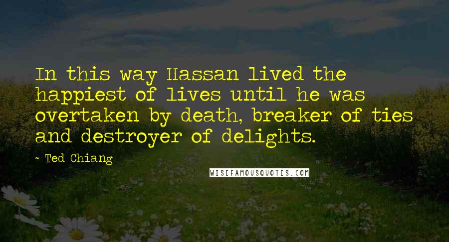 Ted Chiang Quotes: In this way Hassan lived the happiest of lives until he was overtaken by death, breaker of ties and destroyer of delights.