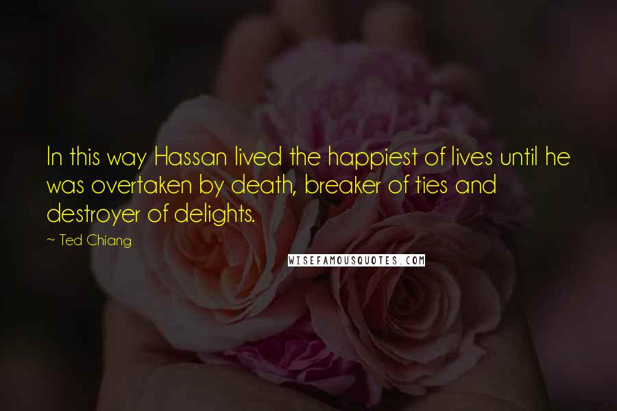 Ted Chiang Quotes: In this way Hassan lived the happiest of lives until he was overtaken by death, breaker of ties and destroyer of delights.