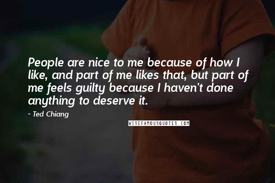 Ted Chiang Quotes: People are nice to me because of how I like, and part of me likes that, but part of me feels guilty because I haven't done anything to deserve it.