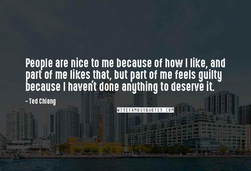 Ted Chiang Quotes: People are nice to me because of how I like, and part of me likes that, but part of me feels guilty because I haven't done anything to deserve it.