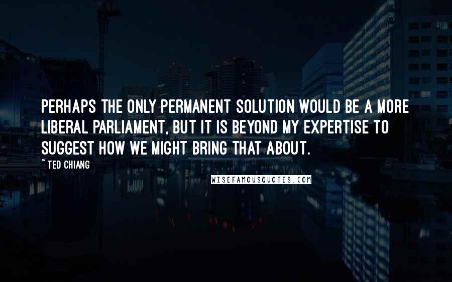 Ted Chiang Quotes: Perhaps the only permanent solution would be a more liberal Parliament, but it is beyond my expertise to suggest how we might bring that about.