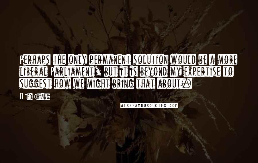 Ted Chiang Quotes: Perhaps the only permanent solution would be a more liberal Parliament, but it is beyond my expertise to suggest how we might bring that about.