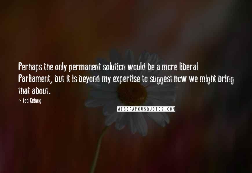 Ted Chiang Quotes: Perhaps the only permanent solution would be a more liberal Parliament, but it is beyond my expertise to suggest how we might bring that about.