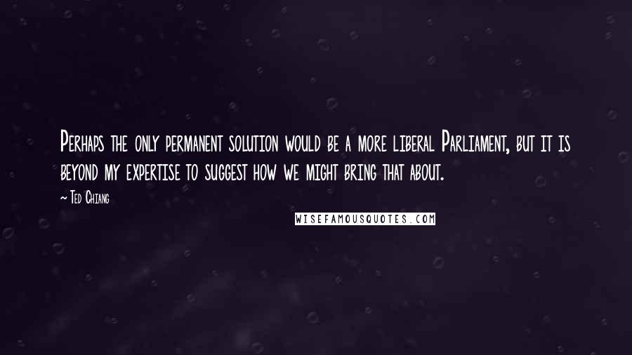 Ted Chiang Quotes: Perhaps the only permanent solution would be a more liberal Parliament, but it is beyond my expertise to suggest how we might bring that about.