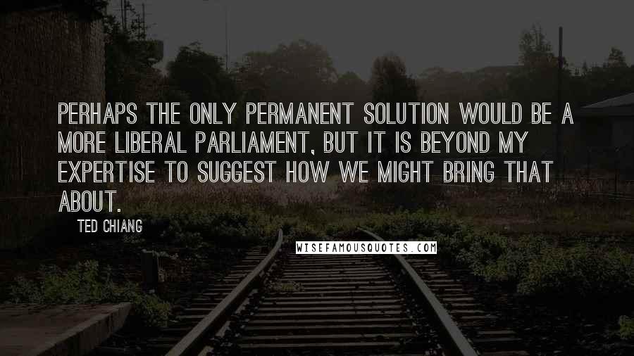 Ted Chiang Quotes: Perhaps the only permanent solution would be a more liberal Parliament, but it is beyond my expertise to suggest how we might bring that about.