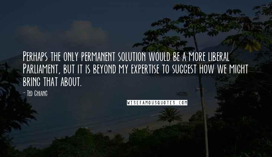 Ted Chiang Quotes: Perhaps the only permanent solution would be a more liberal Parliament, but it is beyond my expertise to suggest how we might bring that about.