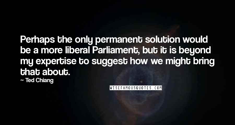 Ted Chiang Quotes: Perhaps the only permanent solution would be a more liberal Parliament, but it is beyond my expertise to suggest how we might bring that about.
