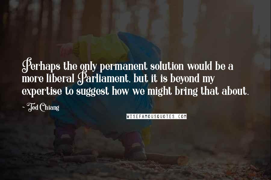 Ted Chiang Quotes: Perhaps the only permanent solution would be a more liberal Parliament, but it is beyond my expertise to suggest how we might bring that about.