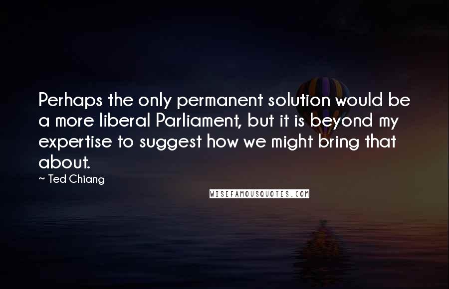 Ted Chiang Quotes: Perhaps the only permanent solution would be a more liberal Parliament, but it is beyond my expertise to suggest how we might bring that about.