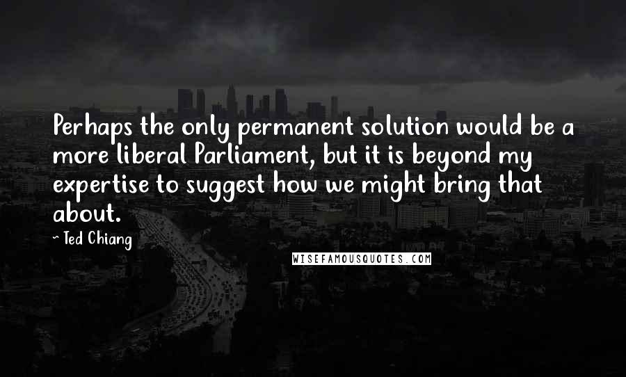 Ted Chiang Quotes: Perhaps the only permanent solution would be a more liberal Parliament, but it is beyond my expertise to suggest how we might bring that about.