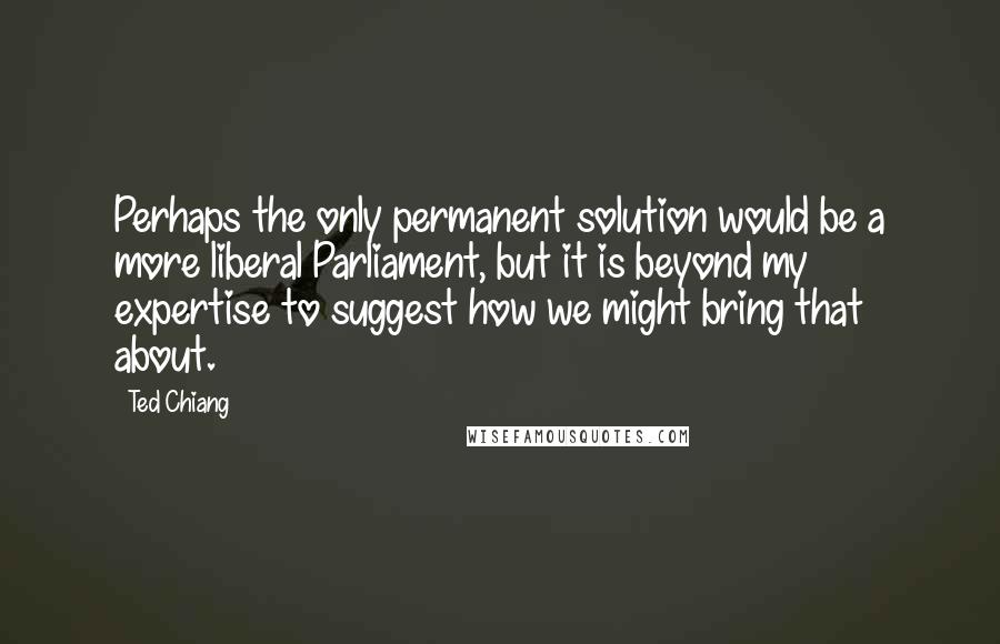 Ted Chiang Quotes: Perhaps the only permanent solution would be a more liberal Parliament, but it is beyond my expertise to suggest how we might bring that about.