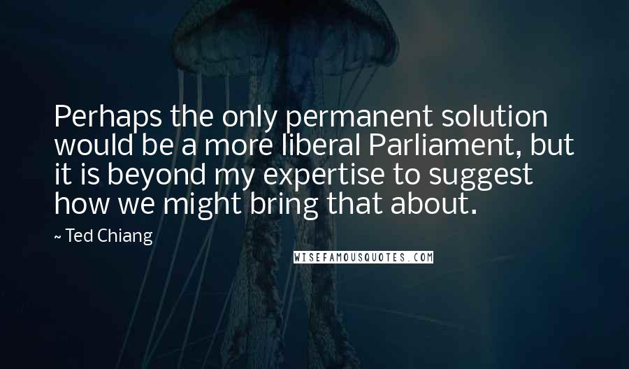 Ted Chiang Quotes: Perhaps the only permanent solution would be a more liberal Parliament, but it is beyond my expertise to suggest how we might bring that about.