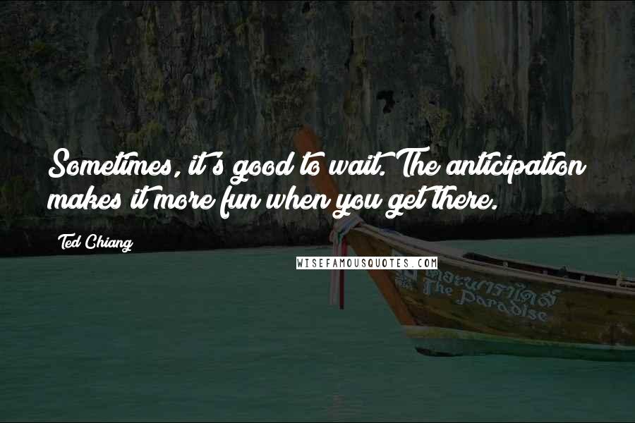 Ted Chiang Quotes: Sometimes, it's good to wait. The anticipation makes it more fun when you get there.