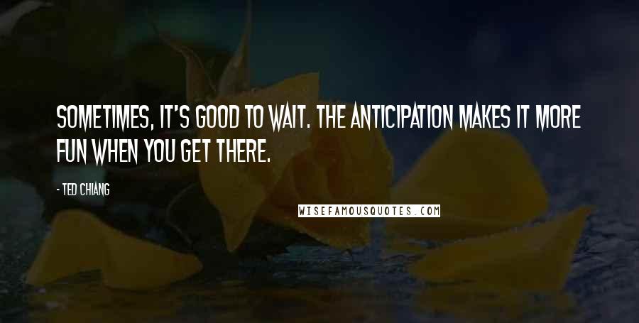 Ted Chiang Quotes: Sometimes, it's good to wait. The anticipation makes it more fun when you get there.