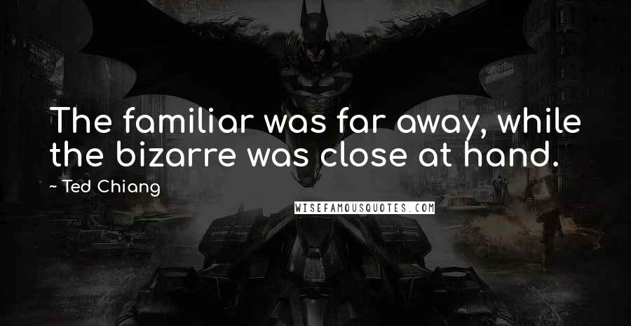 Ted Chiang Quotes: The familiar was far away, while the bizarre was close at hand.