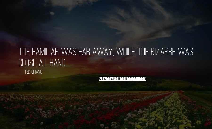 Ted Chiang Quotes: The familiar was far away, while the bizarre was close at hand.