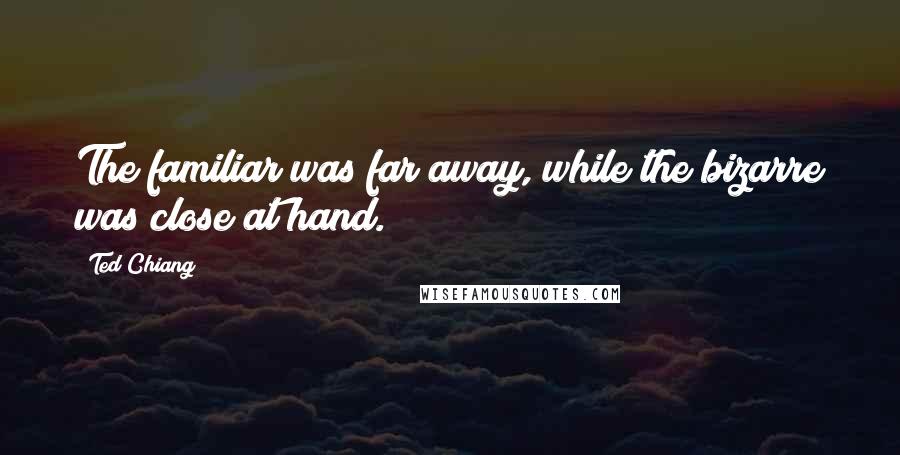 Ted Chiang Quotes: The familiar was far away, while the bizarre was close at hand.