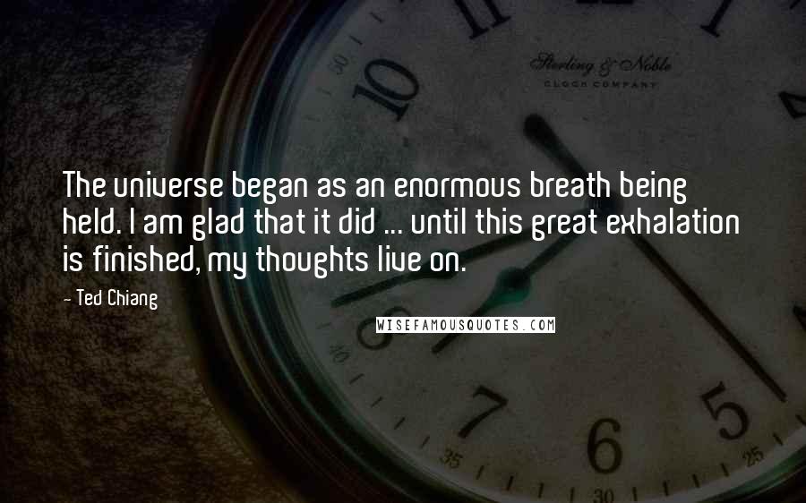 Ted Chiang Quotes: The universe began as an enormous breath being held. I am glad that it did ... until this great exhalation is finished, my thoughts live on.