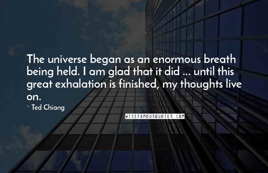 Ted Chiang Quotes: The universe began as an enormous breath being held. I am glad that it did ... until this great exhalation is finished, my thoughts live on.