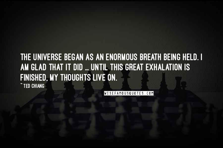 Ted Chiang Quotes: The universe began as an enormous breath being held. I am glad that it did ... until this great exhalation is finished, my thoughts live on.