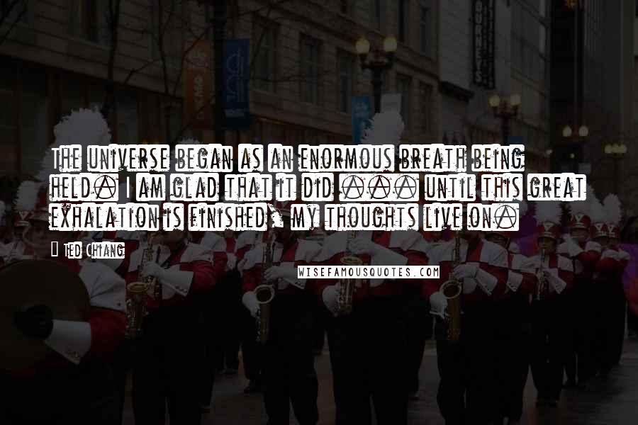 Ted Chiang Quotes: The universe began as an enormous breath being held. I am glad that it did ... until this great exhalation is finished, my thoughts live on.
