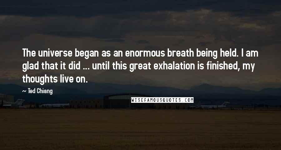 Ted Chiang Quotes: The universe began as an enormous breath being held. I am glad that it did ... until this great exhalation is finished, my thoughts live on.