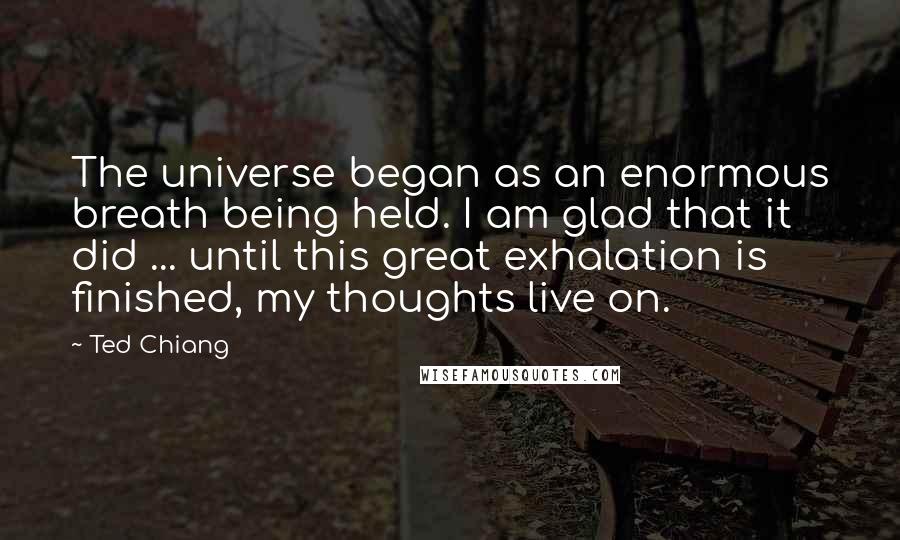 Ted Chiang Quotes: The universe began as an enormous breath being held. I am glad that it did ... until this great exhalation is finished, my thoughts live on.