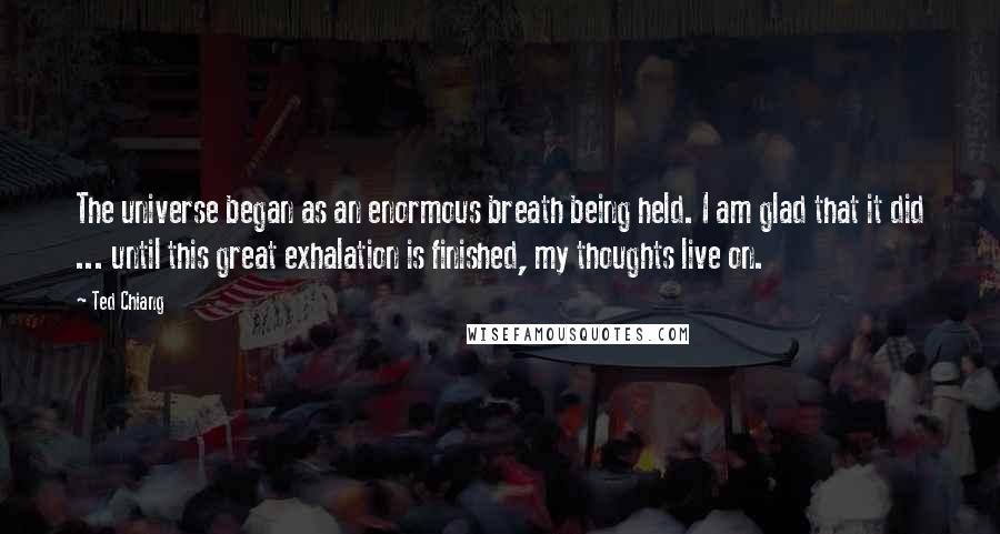 Ted Chiang Quotes: The universe began as an enormous breath being held. I am glad that it did ... until this great exhalation is finished, my thoughts live on.