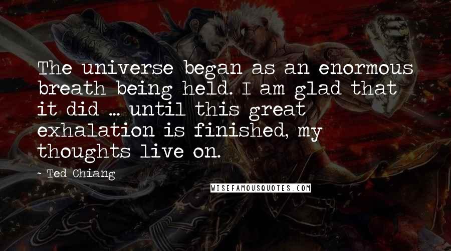 Ted Chiang Quotes: The universe began as an enormous breath being held. I am glad that it did ... until this great exhalation is finished, my thoughts live on.