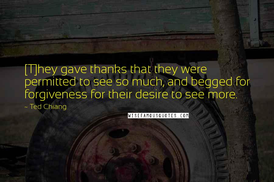 Ted Chiang Quotes: [T]hey gave thanks that they were permitted to see so much, and begged for forgiveness for their desire to see more.