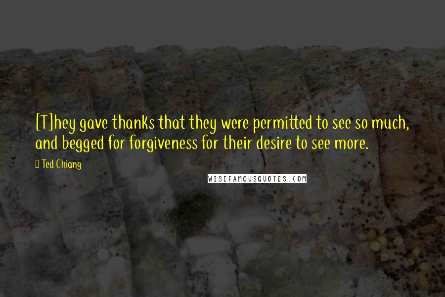 Ted Chiang Quotes: [T]hey gave thanks that they were permitted to see so much, and begged for forgiveness for their desire to see more.