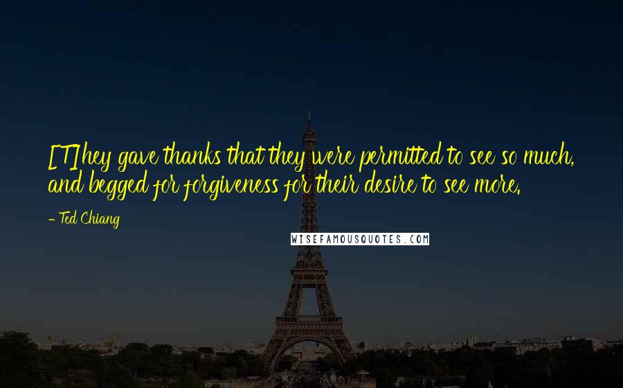 Ted Chiang Quotes: [T]hey gave thanks that they were permitted to see so much, and begged for forgiveness for their desire to see more.