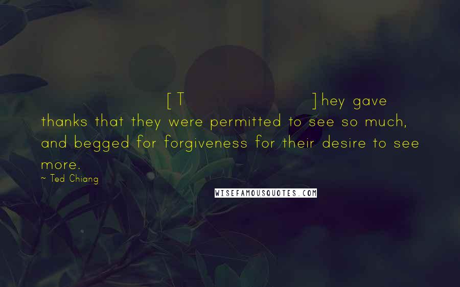 Ted Chiang Quotes: [T]hey gave thanks that they were permitted to see so much, and begged for forgiveness for their desire to see more.