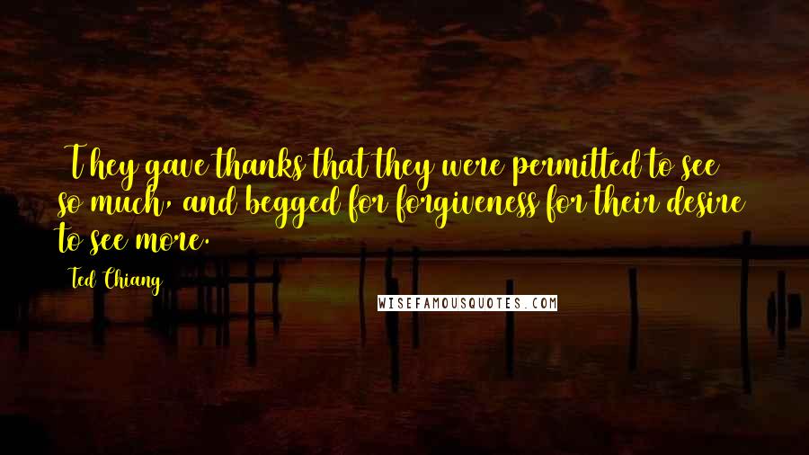 Ted Chiang Quotes: [T]hey gave thanks that they were permitted to see so much, and begged for forgiveness for their desire to see more.