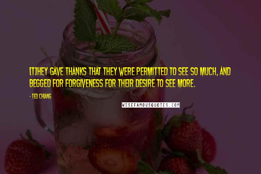 Ted Chiang Quotes: [T]hey gave thanks that they were permitted to see so much, and begged for forgiveness for their desire to see more.