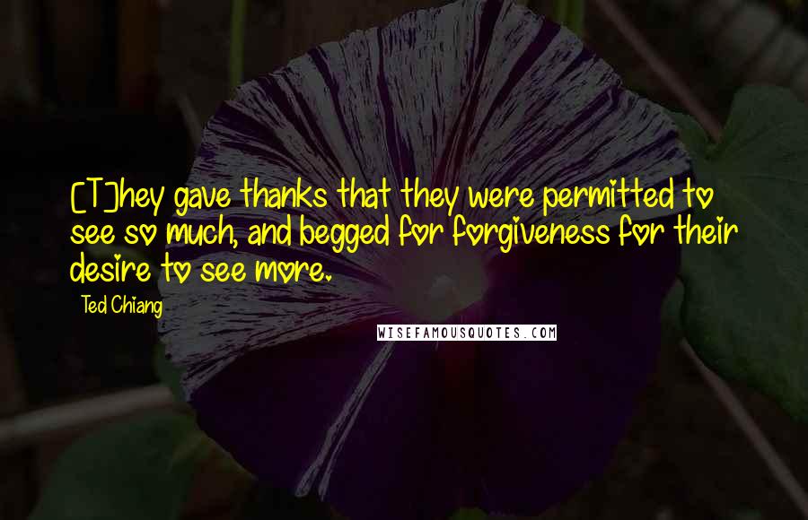 Ted Chiang Quotes: [T]hey gave thanks that they were permitted to see so much, and begged for forgiveness for their desire to see more.