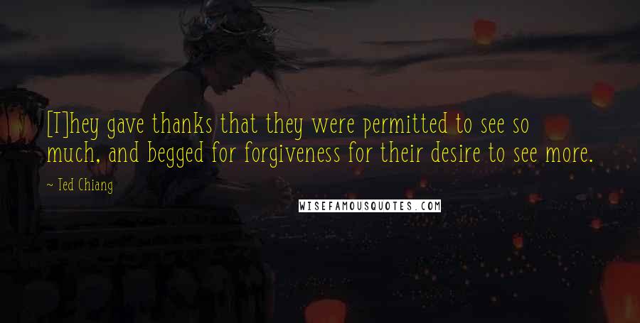 Ted Chiang Quotes: [T]hey gave thanks that they were permitted to see so much, and begged for forgiveness for their desire to see more.