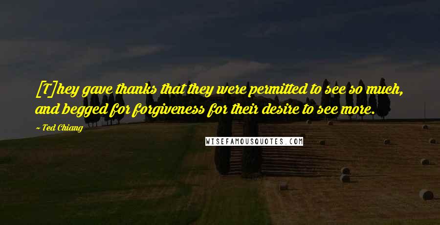 Ted Chiang Quotes: [T]hey gave thanks that they were permitted to see so much, and begged for forgiveness for their desire to see more.