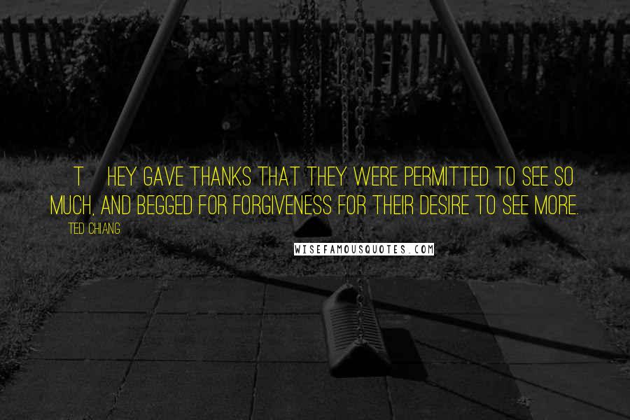 Ted Chiang Quotes: [T]hey gave thanks that they were permitted to see so much, and begged for forgiveness for their desire to see more.