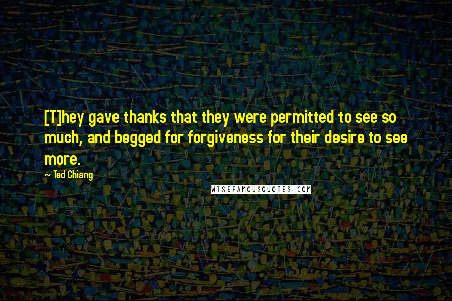 Ted Chiang Quotes: [T]hey gave thanks that they were permitted to see so much, and begged for forgiveness for their desire to see more.