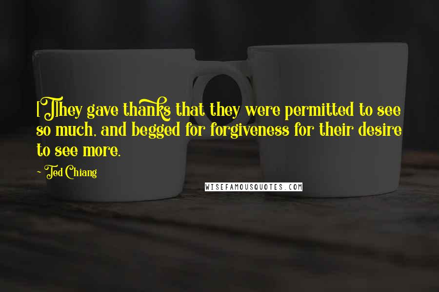 Ted Chiang Quotes: [T]hey gave thanks that they were permitted to see so much, and begged for forgiveness for their desire to see more.