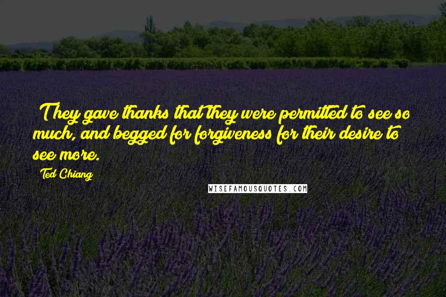 Ted Chiang Quotes: [T]hey gave thanks that they were permitted to see so much, and begged for forgiveness for their desire to see more.