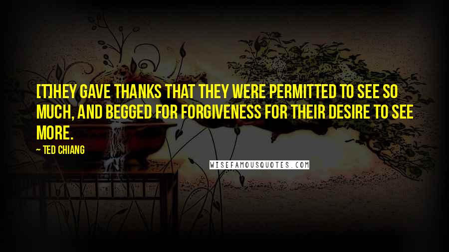 Ted Chiang Quotes: [T]hey gave thanks that they were permitted to see so much, and begged for forgiveness for their desire to see more.